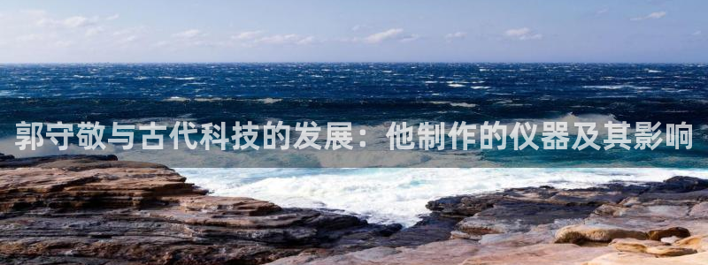 意昂3官网：郭守敬与古代科技的发展：他制作的仪器及其影响