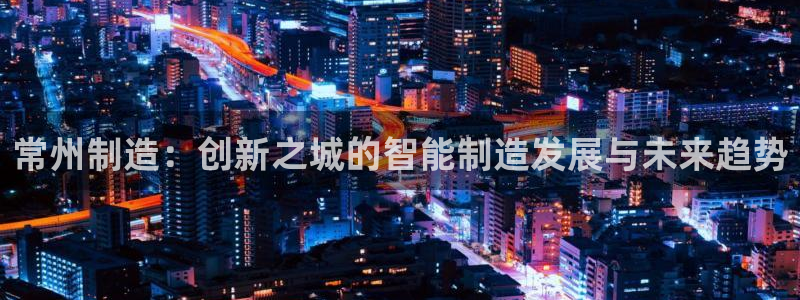 意昂体育3招商电话地址查询：常州制造：创新之城的智能制造发展