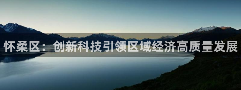 意昂体育3平台注册流程视频：怀柔区：创新科技引领区域经济高质