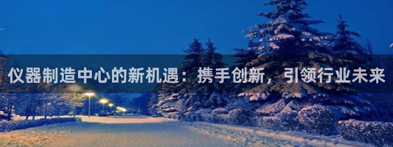 意昂体育3官方客服电话：仪器制造中心的新机遇：携手创新，引领