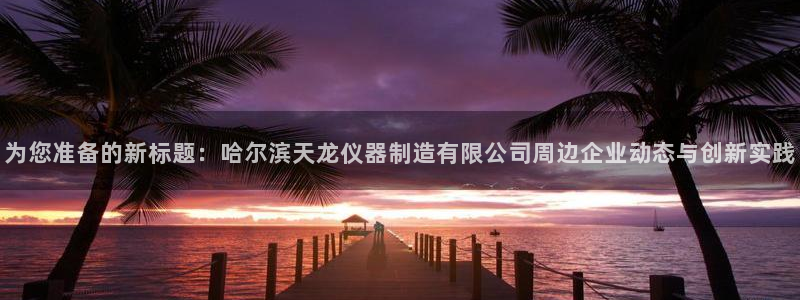 意昂3开户：为您准备的新标题：哈尔滨天龙仪器制造有限公司周边