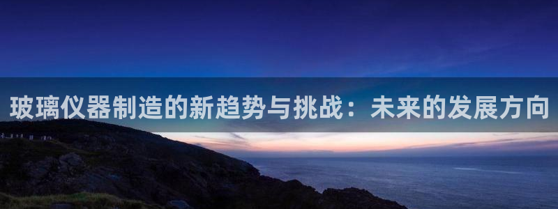 意昂3娱乐平台：玻璃仪器制造的新趋势与挑战：未来的发展方向