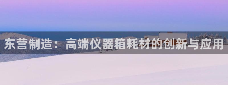 意昂3娱乐40996：东营制造：高端仪器箱耗材的创新与应用