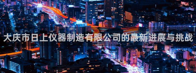 意昂3官方：大庆市日上仪器制造有限公司的最新进展与挑战