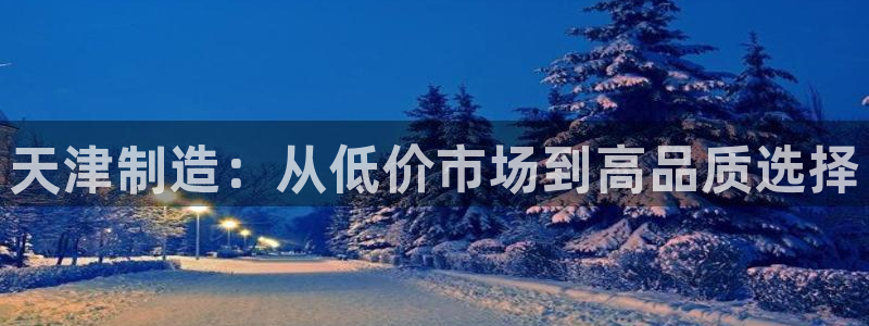 意昂3娱乐下载：天津制造：从低价市场到高品质选择