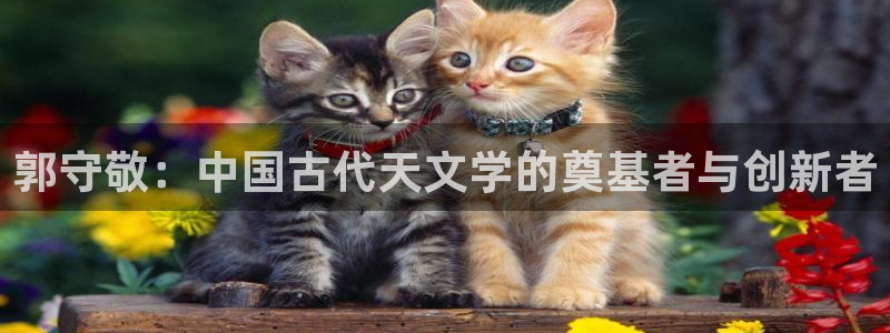 意昂集团官网：郭守敬：中国古代天文学的奠基者与创新者