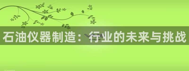 意昂3娱乐首页网站大全：石油仪器制造：行业的未来与挑战