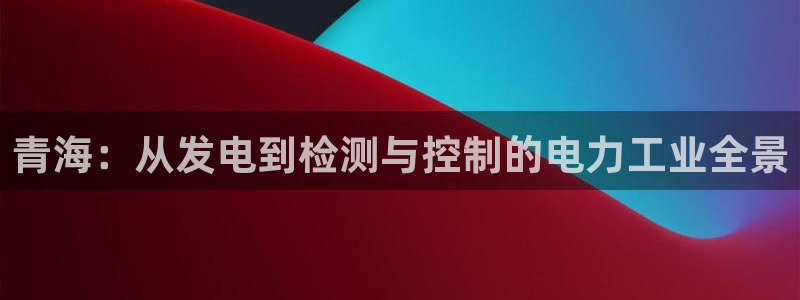 意昂体育3招商电话号码是多少号：青海：从发电到检测与控制的电