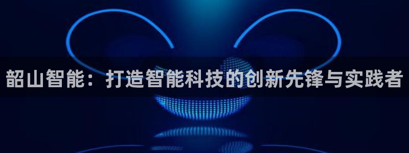 意昂3娱乐：韶山智能：打造智能科技的创新先锋与实践者