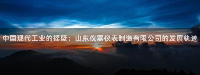 意昂体育3平台注册要钱吗是真的吗：中国现代工业的摇篮：山东仪