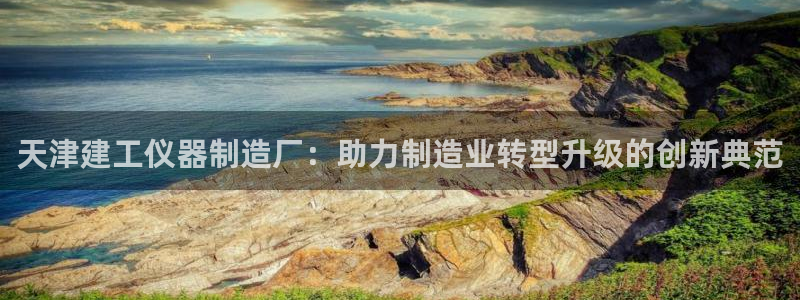 意昂3娱乐首页网站大全：天津建工仪器制造厂：助力制造业转型升