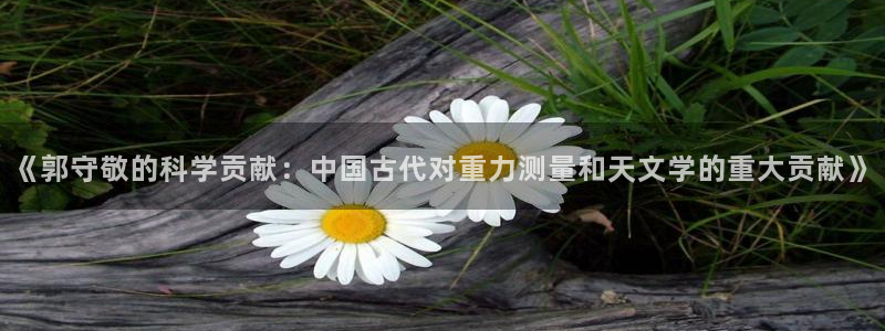意昂体育3招商电话号码查询是多少：《郭守敬的科学贡献：中国古